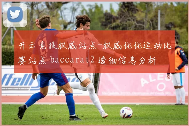 开云竞技权威站点-权威化化运动比赛站点 baccarat2 透彻信息分析